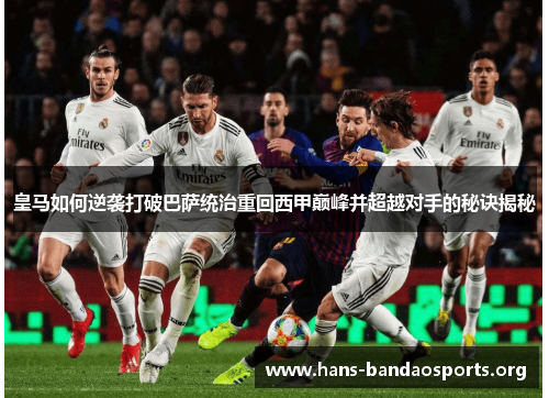 皇马如何逆袭打破巴萨统治重回西甲巅峰并超越对手的秘诀揭秘