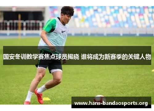 国安冬训教学赛焦点球员揭晓 谁将成为新赛季的关键人物