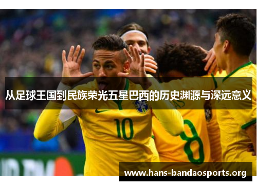 从足球王国到民族荣光五星巴西的历史渊源与深远意义 从足球王国到民族荣光五星巴西的历史渊源与深远意义