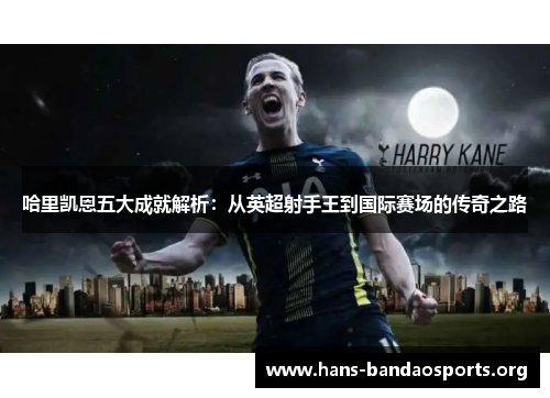 哈里凯恩五大成就解析：从英超射手王到国际赛场的传奇之路