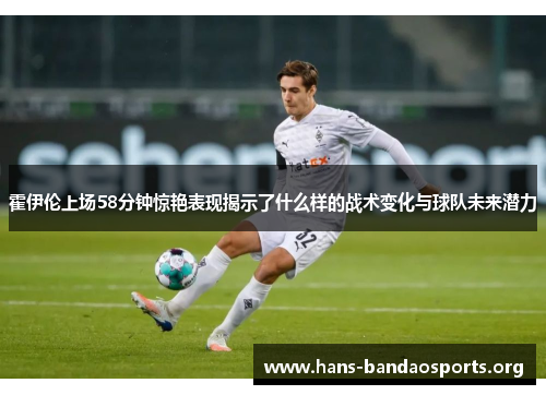 霍伊伦上场58分钟惊艳表现揭示了什么样的战术变化与球队未来潜力