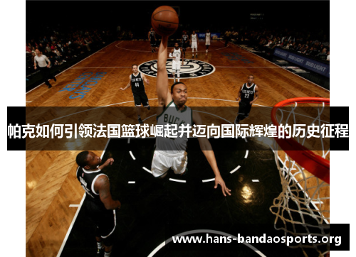 帕克如何引领法国篮球崛起并迈向国际辉煌的历史征程 帕克如何引领法国篮球崛起并迈向国际辉煌的历史征程