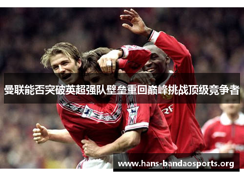 曼联能否突破英超强队壁垒重回巅峰挑战顶级竞争者 曼联能否突破英超强队壁垒重回巅峰挑战顶级竞争者